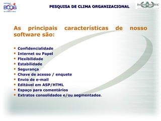 PESQUISA DE CLIMA ORGANIZACIONALPESQUISA DE CLIMA ORGANIZACIONAL
As principais características de nosso
software são:
 Confidencialidade
 Internet ou Papel
 Flexibilidade
 Estabilidade
 Segurança
 Chave de acesso / enquete
 Envio de e-mail
 Editável em ASP/HTML
 Espaço para comentários
 Extratos consolidados e/ou segmentados.
 