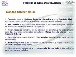 PESQUISA DE CLIMA ORGANIZACIONALPESQUISA DE CLIMA ORGANIZACIONAL
Nossos Diferenciais:
 Parceria entre o Sistema Boog de Consultoria e o Instituto MVC
representa mais experiência acumulada e segurança para o cliente
 TEST-DRIVE – possibilidade de experimentar nossa metodologia e conhecer
os modelos de relatórios, em um caso prático
 Possibilidade de sensibilização na abertura ou devolutiva no encerramento
com dois dos mais renomados consultores: Marco Aurélio Vianna e/ou
Gustavo G. Boog
 Exclusiva metodologia de estudo das relações Causa-Efeito entre os itens
pesquisados
 Software próprio e de uso exclusivo para gerenciar a coleta de dados via
internet e emissão de relatórios
 Base de dados comparativa – referenciais de mercado e das melhores
empresas para se trabalhar.
 