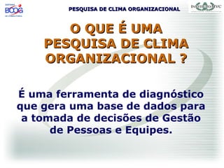 PESQUISA DE CLIMA ORGANIZACIONALPESQUISA DE CLIMA ORGANIZACIONAL
O QUE É UMAO QUE É UMA
PESQUISA DE CLIMAPESQUISA DE CLIMA
ORGANIZACIONAL ?ORGANIZACIONAL ?
É uma ferramenta de diagnóstico
que gera uma base de dados para
a tomada de decisões de Gestão
de Pessoas e Equipes.
 