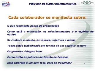 PESQUISA DE CLIMA ORGANIZACIONALPESQUISA DE CLIMA ORGANIZACIONAL
Cada colaborador se manifesta sobre:
O que realmente pensa da organização
Como está a motivação, os relacionamentos e o espírito de
equipe
Se conhece a missão, os valores, objetivos e metas
Todos estão trabalhando em função de um objetivo comum
Os gestores delegam bem
Como estão as políticas de Gestão de Pessoas
Esta empresa é um bom local para se trabalhar? .
 