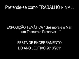 Pretende-se como TRABALHO  FINAL: EXPOSIÇÃO TEMÁTICA “ Sesimbra e o Mar, um Tesouro a Preservar…” FESTA DE ENCERRAMENTO DO ANO LECTIVO 2010/2011 