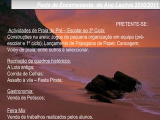 Festa de Encerramento  do Ano Lectivo 2010/2011 PRETENTE-SE: Actividades de Praia do Pré – Escolar ao 3º Ciclo: Construções na areia; Jogos de pequena organização em equipa (pré-escolar e 1º ciclo); Lançamento de Papagaios de Papel; Canoagem; Voley de praia; entre outros a seleccionar.  Recriação de quadros históricos: A Lota antiga; Corrida de Celhas; Assalto à vila – Festa Pirata; Gastronomia: Venda de Petiscos; Feira Mix : Venda de trabalhos realizados pelos alunos. 