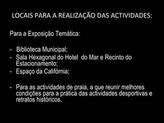 LOCAIS PARA A REALIZAÇÃO DAS ACTIVIDADES: Para a Exposição Temática: -  Biblioteca Municipal; Sala Hexagonal do Hotel  do Mar e Recinto do Estacionamento; Espaço da Califórnia; Para as actividades de praia, a que reunir melhores condições para a prática das actividades desportivas e retratos históricos. 