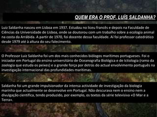 Luiz Saldanha nasceu em Lisboa em 1937. Estudou no liceu francês e depois na Faculdade de Ciências da Universidade de Lisboa, onde se doutorou com um trabalho sobre a ecologia animal na costa da Arrábida. A partir de 1970, foi docente dessa faculdade. Aí foi professor catedrático desde 1979 até à altura do seu falecimento. O Professor Luiz Saldanha foi um dos mais conhecidos biólogos marítimos portugueses. Foi o iniciador em Portugal do ensino universitário de Oceanografia Biológica e de Ictiologia (ramo da zoologia que estuda os peixes) e a grande força por detrás do actual envolvimento português na investigação internacional das profundidades marítimas. Saldanha foi um grande impulsionador da intensa actividade de investigação da biologia marinha que actualmente se desenvolve em Portugal. Não descurava nem o ensino nem a divulgação científica, tendo produzido, por exemplo, os textos da série televisiva «O Mar e a Terra». QUEM ERA O PROF. LUÍS SALDANHA? 