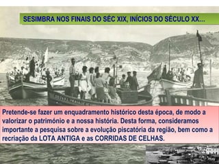 SESIMBRA NOS FINAIS DO SÉC XIX, INÍCIOS DO SÉCULO XX… Pretende-se fazer um enquadramento histórico desta época, de modo a valorizar o património e a nossa história. Desta forma, consideramos importante a pesquisa sobre a evolução piscatória da região, bem como a recriação da LOTA ANTIGA e as CORRIDAS DE CELHAS. 