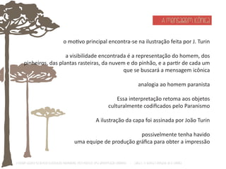 A mensagem icônica 
o moƟvo principal encontra-se na ilustração feita por J. Turin 
a visibilidade encontrada é a representação do homem, dos 
pinheiros, das plantas rasteiras, da nuvem e do pinhão, e a parƟr de cada um 
que se buscará a mensagem icônica 
analogia ao homem paranista 
Essa interpretação retoma aos objetos 
culturalmente codificados pelo Paranismo 
A ilustração da capa foi assinada por João Turin 
possivelmente tenha havido 
uma equipe de produção gráfica para obter a impressão 
O Design Gráfico na REVISTA ILLUSTRAÇÃO PARANAENSE (1927‐1930/33): Uma aproximação coerente - Carla C. V. Batista & Ronaldo de O. Corrêa 
 