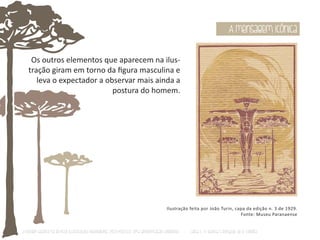 Os outros elementos que aparecem na ilus-tração 
giram em torno da figura masculina e 
leva o expectador a observar mais ainda a 
postura do homem. 
A mensagem icônica 
Ilustração feita por João Turin, capa da edição n. 3 de 1929. 
Fonte: Museu Paranaense 
O Design Gráfico na REVISTA ILLUSTRAÇÃO PARANAENSE (1927‐1930/33): Uma aproximação coerente - Carla C. V. Batista & Ronaldo de O. Corrêa 
 
