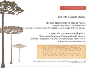 A mensagem linguística 
será visto o aspecto plásƟco 
Ɵpologia apresentada na capa da revista 
“imagem das palavras” e a diagramação 
que favorece a hierarquia das informações na composição do layout da capa 
a Ɵpografia que apresenta o logoƟpo 
“Illustração Paranaense” com efeito de sombra, 
uƟlizando a cor preta e colocando em sobreposição a cor dourada 
ao logoƟpo para dar ênfase a ela 
Tipologia da Ilustração Paranaense feita por João Turin, capa da edição n. 3 de 1928. 
Fonte: Museu Paranaense 
O Design Gráfico na REVISTA ILLUSTRAÇÃO PARANAENSE (1927‐1930/33): Uma aproximação coerente - Carla C. V. Batista & Ronaldo de O. Corrêa 
 