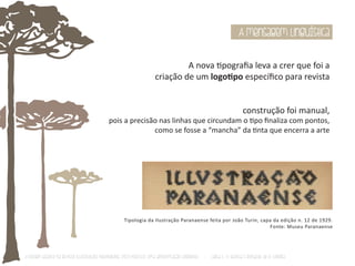 A mensagem linguística 
A nova Ɵpografia leva a crer que foi a 
criação de um logoƟpo específico para revista 
construção foi manual, 
pois a precisão nas linhas que circundam o Ɵpo finaliza com pontos, 
como se fosse a “mancha” da Ɵnta que encerra a arte 
Tipologia da Ilustração Paranaense feita por João Turin, capa da edição n. 12 de 1929. 
Fonte: Museu Paranaense 
O Design Gráfico na REVISTA ILLUSTRAÇÃO PARANAENSE (1927‐1930/33): Uma aproximação coerente - Carla C. V. Batista & Ronaldo de O. Corrêa 
 