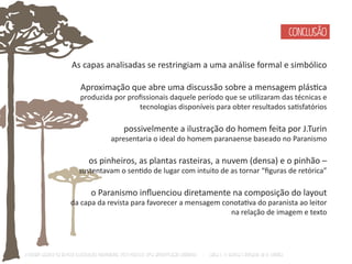 As capas analisadas se restringiam a uma análise formal e simbólico 
Aproximação que abre uma discussão sobre a mensagem plásƟca 
produzida por profissionais daquele período que se uƟlizaram das técnicas e 
tecnologias disponíveis para obter resultados saƟsfatórios 
possivelmente a ilustração do homem feita por J.Turin 
apresentaria o ideal do homem paranaense baseado no Paranismo 
os pinheiros, as plantas rasteiras, a nuvem (densa) e o pinhão – 
sustentavam o senƟdo de lugar com intuito de as tornar “figuras de retórica” 
o Paranismo influenciou diretamente na composição do layout 
da capa da revista para favorecer a mensagem conotaƟva do paranista ao leitor 
na relação de imagem e texto 
O Design Gráfico na REVISTA ILLUSTRAÇÃO PARANAENSE (1927‐1930/33): Uma aproximação coerente - Carla C. V. Batista & Ronaldo de O. Corrêa 
CONCLUSÃO 
 
