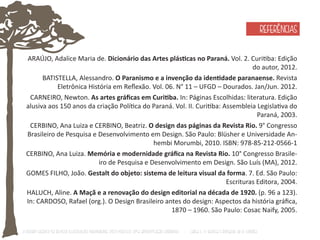 ARAÚJO, Adalice Maria de. Dicionário das Artes plásƟcas no Paraná. Vol. 2. CuriƟba: Edição 
do autor, 2012. 
BATISTELLA, Alessandro. O Paranismo e a invenção da idenƟdade paranaense. Revista 
Eletrônica História em Reflexão. Vol. 06. N° 11 – UFGD – Dourados. Jan/Jun. 2012. 
CARNEIRO, Newton. As artes gráficas em CuriƟba. In: Páginas Escolhidas: literatura. Edição 
alusiva aos 150 anos da criação PolíƟca do Paraná. Vol. II. CuriƟba: Assembleia LegislaƟva do 
Paraná, 2003. 
CERBINO, Ana Luiza e CERBINO, Beatriz. O design das páginas da Revista Rio. 9° Congresso 
Brasileiro de Pesquisa e Desenvolvimento em Design. São Paulo: Blüsher e Universidade An-hembi 
Morumbi, 2010. ISBN: 978-85-212-0566-1 
CERBINO, Ana Luiza. Memória e modernidade gráfica na Revista Rio. 10° Congresso Brasile-iro 
de Pesquisa e Desenvolvimento em Design. São Luís (MA), 2012. 
GOMES FILHO, João. Gestalt do objeto: sistema de leitura visual da forma. 7. Ed. São Paulo: 
Escrituras Editora, 2004. 
HALUCH, Aline. A Maçã e a renovação do design editorial na década de 1920. (p. 96 a 123). 
In: CARDOSO, Rafael (org.). O Design Brasileiro antes do design: Aspectos da história gráfica, 
1870 – 1960. São Paulo: Cosac Naify, 2005. 
O Design Gráfico na REVISTA ILLUSTRAÇÃO PARANAENSE (1927‐1930/33): Uma aproximação coerente - Carla C. V. Batista & Ronaldo de O. Corrêa 
REFERÊNCIAS 
 