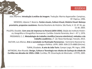 O Design Gráfico na REVISTA ILLUSTRAÇÃO PARANAENSE (1927‐1930/33): Uma aproximação coerente - Carla C. V. Batista & Ronaldo de O. Corrêa 
REFERÊNCIAS 
JOLY, MarƟne. Introdução à análise da imagem. Tradução: Marina Appenzeller. Campinas, 
SP: Papirus, 1996. 
MENESES, Ulpiano T. Bezerra. Fontes visuais, Cultura Visual, História Visual: Balança 
provisório, propostas cautelares. Revista Brasileira de História. São Paulo, V. 23. N° 45, pp. 
11-36. 2003. 
PILLOTO, Osvaldo. Cem anos de imprensa no Paraná (1854-1954). Edição do InsƟtuto Históri-co, 
Geográfico e Etnográfico Paranaense. CuriƟba: Estante Paranista, Ano I – N° 1, 1976. 
PRODANOV, C. C. Metodologia do trabalho cienơfico [recurso eletrônico]: métodos e do 
trabalho acadêmico. 2°. ed. Novo Hamburgo: Feevale, 2013. 
SALTURI, Luis Afonso. Arte e sociedade na Illustração Paranaense. I Seminário Nacional So-ciologia 
e PolíƟca. UFPR. 2009. ISSN 2175-6880 (OnLine). 
TURIN, Elisabete. A arte de João Turin. Campo Largo, PR: Ingra, 1998. 
WITIKOSKI, Alan Ricardo. Design, Cultura e Tecnologia nos rótulos de Cachaça da cidade de 
CuriƟba nas décadas de 1950 e 1960. CuriƟba, PR: Dissertação de Mestrado – UTFPR, 2009. 
 