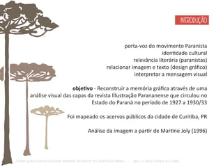 porta-voz do movimento Paranista 
idenƟdade cultural 
relevância literária (paranistas) 
relacionar imagem e texto (design gráfico) 
interpretar a mensagem visual 
objeƟvo - Reconstruir a memória gráfica através de uma 
análise visual das capas da revista Illustração Parananense que circulou no 
Estado do Paraná no período de 1927 a 1930/33 
Foi mapeado os acervos públicos da cidade de CuriƟba, PR 
Análise da imagem a parƟr de MarƟne Joly (1996) 
O Design Gráfico na REVISTA ILLUSTRAÇÃO PARANAENSE (1927‐1930/33): Uma aproximação coerente - Carla C. V. Batista & Ronaldo de O. Corrêa 
INTRODUÇÃO 
 