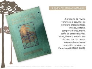 A REVISTA “ILLUSTRAÇÃO PARANAENSE” 
A proposta da revista 
voltava-se a assuntos de 
literatura, artes plásƟcas, 
música, história, 
comportamento, moda, 
perfis de personalidades, 
locais, cinema, embora seu 
discurso por trás dessas 
informações esƟvesse 
embuƟdo os ideais do 
Paranismo (ARAÚJO, 2012). 
O Design Gráfico na REVISTA ILLUSTRAÇÃO PARANAENSE (1927‐1930/33): Uma aproximação coerente - Carla C. V. Batista & Ronaldo de O. Corrêa 
 