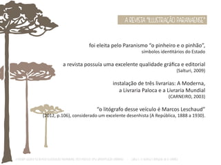 A REVISTA “ILLUSTRAÇÃO PARANAENSE” 
foi eleita pelo Paranismo “o pinheiro e o pinhão”, 
símbolos idenƟtários do Estado 
a revista possuía uma excelente qualidade gráfica e editorial 
(Salturi, 2009) 
instalação de três livrarias: A Moderna, 
a Livraria Paloca e a Livraria Mundial 
(CARNEIRO, 2003) 
“o litógrafo desse veículo é Marcos Leschaud” 
(2012, p.106), considerado um excelente desenhista (A República, 1888 a 1930). 
O Design Gráfico na REVISTA ILLUSTRAÇÃO PARANAENSE (1927‐1930/33): Uma aproximação coerente - Carla C. V. Batista & Ronaldo de O. Corrêa 
 