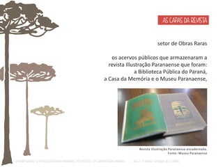 AS CAPAS DA REVISTA 
setor de Obras Raras 
os acervos públicos que armazenaram a 
revista Illustração Paranaense que foram: 
a Biblioteca Pública do Paraná, 
a Casa da Memória e o Museu Paranaense, 
Revista Illustração Paranaense encadernada. 
Fonte: Museu Paranaense 
O Design Gráfico na REVISTA ILLUSTRAÇÃO PARANAENSE (1927‐1930/33): Uma aproximação coerente - Carla C. V. Batista & Ronaldo de O. Corrêa 
 