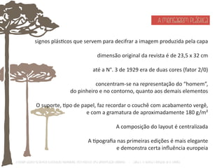 A mensagem plástica 
signos plásƟcos que servem para decifrar a imagem produzida pela capa 
dimensão original da revista é de 23,5 x 32 cm 
até a N°. 3 de 1929 era de duas cores (fator 2/0) 
concentram-se na representação do “homem”, 
do pinheiro e no contorno, quanto aos demais elementos 
O suporte, Ɵpo de papel, faz recordar o couchê com acabamento vergê, 
e com a gramatura de aproximadamente 180 g/m² 
A composição do layout é centralizada 
A Ɵpografia nas primeiras edições é mais elegante 
e demonstra certa influência europeia 
O Design Gráfico na REVISTA ILLUSTRAÇÃO PARANAENSE (1927‐1930/33): Uma aproximação coerente - Carla C. V. Batista & Ronaldo de O. Corrêa 
 