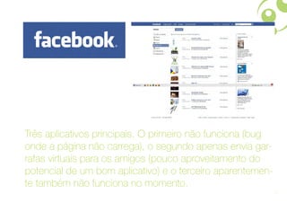 Três aplicativos principais. O primeiro não funciona (bug
onde a página não carrega), o segundo apenas envia gar-
rafas virtuais para os amigos (pouco aproveitamento do
potencial de um bom aplicativo) e o terceiro aparentemen-
te também não funciona no momento.
                                                            12
 