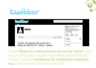 O perfil @iaaw é o mais próximo de um ser oficial e tem
uma boa linha de conteúdo informando sobre festas da
Absolut, mas sua freqüência de atualização é baixíssi-
ma. A última foi em novembro de 2009.                     20
 