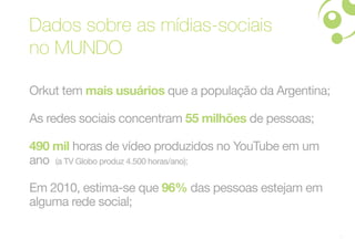 Dados sobre as mídias-sociais
no MUNDO

Orkut tem mais usuários que a população da Argentina;

As redes sociais concentram 55 milhões de pessoas;

490 mil horas de vídeo produzidos no YouTube em um
ano (a TV Globo produz 4.500 horas/ano);

Em 2010, estima-se que 96% das pessoas estejam em
alguma rede social;

                                                        3
 