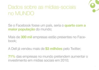 Dados sobre as mídias-sociais
no MUNDO

Se o Facebook fosse um país, seria o quarto com a
maior população do mundo;

Mais de 300 mil empresas estão presentes no Face-
book;

A Dell já vendeu mais de $3 milhões pelo Twitter;

71% das empresas no mundo pretendem aumentar o
investimento em mídias sociais em 2010;
                                                    4
 