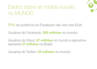 Dados sobre as mídias-sociais
no MUNDO

77% da audiência do Facebook não vem dos EUA;

Usuários do Facebook: 350 milhões no mundo;

Usuários do Orkut: 67 milhões no mundo e aproxima-
damente 37 milhões no Brasil;

Usuários do Twitter: 45 milhões no mundo.


                                                     5
 