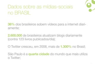 Dados sobre as mídias-sociais
no BRASIL

36% dos brasileiros sobem vídeos para a internet diari-
amente;

2.600.000 de brasileiros atualizam blogs diariamente
(contra 123 livros publicados/dia);

O Twitter cresceu, em 2008, mais de 1.300% no Brasil;

São Paulo é a quarta cidade do mundo que mais utiliza
o Twitter;
                                                          8
 