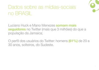 Dados sobre as mídias-sociais
no BRASIL

Luciano Huck e Mano Menezes somam mais
seguidores no Twitter (mais que 3 milhões) do que a
população da Jamaica;

O perfil dos usuários do Twitter: homens (61%) de 20 a
30 anos, solteiros, do Sudeste.




                                                         9
 