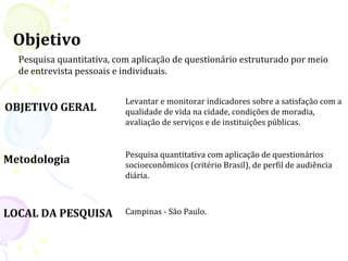 Objetivo
  Pesquisa quantitativa, com aplicação de questionário estruturado por meio
  de entrevista pessoais e individuais.


                           Levantar e monitorar indicadores sobre a satisfação com a
OBJETIVO GERAL             qualidade de vida na cidade, condições de moradia,
                           avaliação de serviços e de instituições públicas.


                           Pesquisa quantitativa com aplicação de questionários
Metodologia                socioeconômicos (critério Brasil), de perfil de audiência
                           diária.



LOCAL DA PESQUISA          Campinas - São Paulo.
 