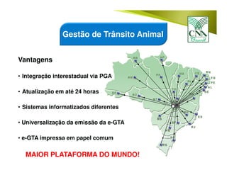Vantagens
• Integração interestadual via PGA
• Atualização em até 24 horas
• Sistemas informatizados diferentes
• Universalização da emissão da e-GTA
• e-GTA impressa em papel comum
MAIOR PLATAFORMA DO MUNDO!
Gestão de Trânsito Animal
 