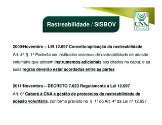 2009/Novembro – LEI 12.097 Conceito/aplicação da rastreabilidade
Art. 4º § 1º Poderão ser instituídos sistemas de rastreabilidade de adesão
voluntária que adotem instrumentos adicionais aos citados no caput, e as
suas regras deverão estar acordadas entre as partes
2011/Novembro – DECRETO 7.623 Regulamenta a Lei 12.097
Art. 6º Caberá à CNA a gestão de protocolos de rastreabilidade de
adesão voluntária, conforme previsto no § 1º do Art. 4º da Lei nº 12.097
Rastreabilidade / SISBOV
 