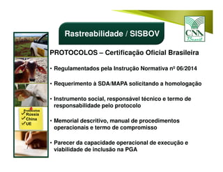 PROTOCOLOS – Certificação Oficial Brasileira
• Regulamentados pela Instrução Normativa nº 06/2014
• Requerimento à SDA/MAPA solicitando a homologação
• Instrumento social, responsável técnico e termo de
responsabilidade pelo protocolo
• Memorial descritivo, manual de procedimentos
operacionais e termo de compromisso
• Parecer da capacidade operacional de execução e
viabilidade de inclusão na PGA
Rastreabilidade / SISBOV
 