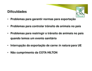 • Problemas para garantir normas para exportação
• Problemas para controlar trânsito de animais no país
• Problemas para restringir o trânsito de animais no país
quando temos um evento sanitário
• Interrupção da exportação de carne in natura para UE
• Não cumprimento da COTA HILTON
Dificuldades
 