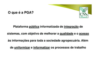 Plataforma pública informatizada de integração de
sistemas, com objetivo de melhorar a qualidade e o acesso
às informações para toda a sociedade agropecuária. Além
de uniformizar e informatizar os processos de trabalho
O que é a PGA?
 