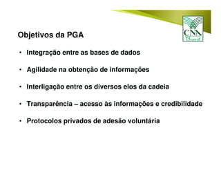 Objetivos da PGA
• Integração entre as bases de dados
• Agilidade na obtenção de informações
• Interligação entre os diversos elos da cadeia
• Transparência – acesso às informações e credibilidade
• Protocolos privados de adesão voluntária
 