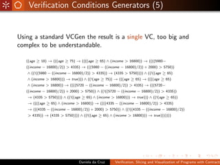 Veriﬁcation Conditions Generators (5)


Using a standard VCGen the result is a single VC, too big and
complex to be understandable.

   ((age ≥ 18) → (((age ≥ 75) → ((((age ≥ 65) ∧ (income > 16800)) → ((((5980−
   ((income − 16800)/2)) > 4335) → (((5980 − ((income − 16800)/2)) + 2000) > 5750))
   ∧ ((!((5980 − ((income − 16800)/2)) > 4335)) → (4335 > 5750)))) ∧ ((!((age ≥ 65)
   ∧ (income > 16800))) → true))) ∧ ((!(age ≥ 75)) → (((age ≥ 65) → ((((age ≥ 65)
   ∧ (income > 16800)) → ((((5720 − ((income − 16800)/2)) > 4335) → (((5720−
   ((income − 16800)/2)) + 2000) > 5750)) ∧ ((!((5720 − ((income − 16800)/2)) > 4335))
   → (4335 > 5750)))) ∧ ((!((age ≥ 65) ∧ (income > 16800))) → true))) ∧ ((!(age ≥ 65))
   → ((((age ≥ 65) ∧ (income > 16800)) → ((((4335 − ((income − 16800)/2)) > 4335)
   → (((4335 − ((income − 16800)/2)) + 2000) > 5750)) ∧ ((!((4335 − ((income − 16800)/2))
   > 4335)) → (4335 > 5750)))) ∧ ((!((age ≥ 65) ∧ (income > 16800))) → true)))))))




                                Daniela da Cruz     Veriﬁcation, Slicing and Visualization of Programs with Contracts
 