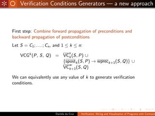 Veriﬁcation Conditions Generators — a new approach



First step: Combine forward propagation of preconditions and
backward propagation of postconditions
Let S = C1 ; . . . ; Cn , and 1 ≤ k ≤ n:
                                   s
    VCGk (P, S, Q) = VCk (S, P) ∪
                     {spostk (S, P) → wpreck+1 (S, Q)} ∪
                        w
                     VCk+1 (S, Q)

We can equivalently use any value of k to generate veriﬁcation
conditions.




                        Daniela da Cruz   Veriﬁcation, Slicing and Visualization of Programs with Contracts
 