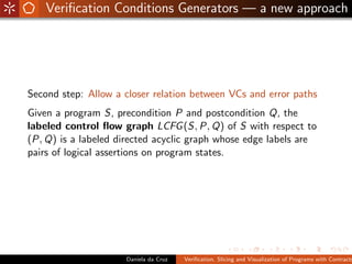 Veriﬁcation Conditions Generators — a new approach




Second step: Allow a closer relation between VCs and error paths
Given a program S, precondition P and postcondition Q, the
labeled control ﬂow graph LCFG (S, P, Q) of S with respect to
(P, Q) is a labeled directed acyclic graph whose edge labels are
pairs of logical assertions on program states.




                     Daniela da Cruz   Veriﬁcation, Slicing and Visualization of Programs with Contracts
 