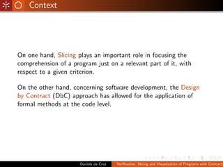 Context




On one hand, Slicing plays an important role in focusing the
comprehension of a program just on a relevant part of it, with
respect to a given criterion.

On the other hand, concerning software development, the Design
by Contract (DbC) approach has allowed for the application of
formal methods at the code level.




                      Daniela da Cruz   Veriﬁcation, Slicing and Visualization of Programs with Contracts
 