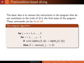 Postcondition-based slicing


The basic idea is to remove the instructions in the program that do
not contribute to the truth of Q in the ﬁnal state of the program.
These commands can be sliced oﬀ.
The original algorithm


           for j = n + 1, n, . . . , 2
             for i = 1, . . . , j − 1
                if valid wpreci (S, Q) → wprecj (S, Q)
                then S ← remove(i, j − 1, S)




                         Daniela da Cruz   Veriﬁcation, Slicing and Visualization of Programs with Contracts
 