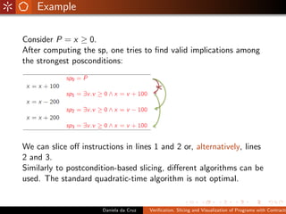 Example

Consider P = x ≥ 0.
After computing the sp, one tries to ﬁnd valid implications among
the strongest posconditions:




We can slice oﬀ instructions in lines 1 and 2 or, alternatively, lines
2 and 3.
Similarly to postcondition-based slicing, diﬀerent algorithms can be
used. The standard quadratic-time algorithm is not optimal.


                       Daniela da Cruz   Veriﬁcation, Slicing and Visualization of Programs with Contracts
 