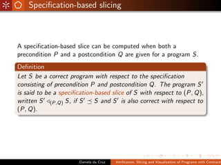 Speciﬁcation-based slicing



A speciﬁcation-based slice can be computed when both a
precondition P and a postcondition Q are given for a program S.
Deﬁnition
Let S be a correct program with respect to the speciﬁcation
consisting of precondition P and postcondition Q. The program S
is said to be a speciﬁcation-based slice of S with respect to (P, Q),
written S (P,Q) S, if S      S and S is also correct with respect to
(P, Q).




                      Daniela da Cruz   Veriﬁcation, Slicing and Visualization of Programs with Contracts
 