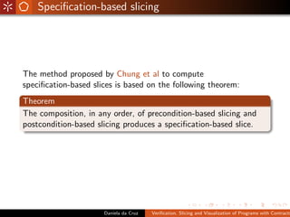 Speciﬁcation-based slicing




The method proposed by Chung et al to compute
speciﬁcation-based slices is based on the following theorem:
Theorem
The composition, in any order, of precondition-based slicing and
postcondition-based slicing produces a speciﬁcation-based slice.




                      Daniela da Cruz   Veriﬁcation, Slicing and Visualization of Programs with Contracts
 