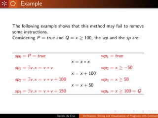 Example


The following example shows that this method may fail to remove
some instructions.
Considering P = true and Q = x ≥ 100, the wp and the sp are:


 sp0 = P = true                                         wp1 = true
                                  x =x ∗x
 sp1 = ∃v .x = v ∗ v                                    wp2 = x ≥ −50
                                  x = x + 100
 sp2 = ∃v .x = v ∗ v + 100                              wp3 = x ≥ 50
                                  x = x + 50
 sp3 = ∃v .x = v ∗ v + 150                              wp4 = x ≥ 100 = Q




                       Daniela da Cruz   Veriﬁcation, Slicing and Visualization of Programs with Contracts
 