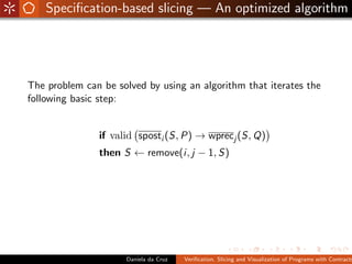 Speciﬁcation-based slicing — An optimized algorithm




The problem can be solved by using an algorithm that iterates the
following basic step:


               if valid sposti (S, P) → wprecj (S, Q)
               then S ← remove(i, j − 1, S)




                     Daniela da Cruz   Veriﬁcation, Slicing and Visualization of Programs with Contracts
 