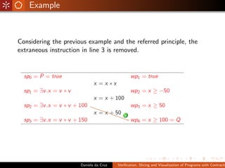 Example



Considering the previous example and the referred principle, the
extraneous instruction in line 3 is removed.




                      Daniela da Cruz   Veriﬁcation, Slicing and Visualization of Programs with Contracts
 