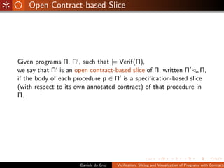 Open Contract-based Slice




Given programs Π, Π , such that |= Verif(Π),
we say that Π is an open contract-based slice of Π, written Π o Π,
if the body of each procedure p ∈ Π is a speciﬁcation-based slice
(with respect to its own annotated contract) of that procedure in
Π.




                     Daniela da Cruz   Veriﬁcation, Slicing and Visualization of Programs with Contracts
 
