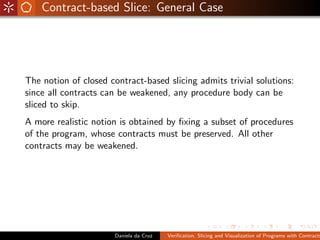 Contract-based Slice: General Case




The notion of closed contract-based slicing admits trivial solutions:
since all contracts can be weakened, any procedure body can be
sliced to skip.
A more realistic notion is obtained by ﬁxing a subset of procedures
of the program, whose contracts must be preserved. All other
contracts may be weakened.




                       Daniela da Cruz   Veriﬁcation, Slicing and Visualization of Programs with Contracts
 