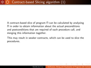 Contract-based Slicing algorithm (1)




A contract-based slice of program Π can be calculated by analyzing
Π in order to obtain information about the actual preconditions
and postconditions that are required of each procedure call, and
merging this information together.
This may result in weaker contracts, which can be used to slice the
procedures.




                      Daniela da Cruz   Veriﬁcation, Slicing and Visualization of Programs with Contracts
 