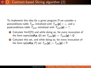 Contract-based Slicing algorithm (2)




To implement this idea for a given program Π we consider a
preconditions table Tpre initialized with Tpre [p] = ⊥, and a
postconditions table Tpost initialized with Tpost [p] = .
  1   Calculate Verif(Π) and while doing so, for every invocation of
      the form wprec(call p, Q) set Tpost [p] := Tpost [p] ∧ Q.
  2   Calculate this set, and while doing so, for every invocation of
      the form sp(call p, P) set Tpre [p] := Tpre [p] ∨ P.




                        Daniela da Cruz   Veriﬁcation, Slicing and Visualization of Programs with Contracts
 